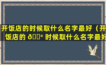 开饭店的时候取什么名字最好（开饭店的 💮 时候取什么名字最好 🦋 呢女生）